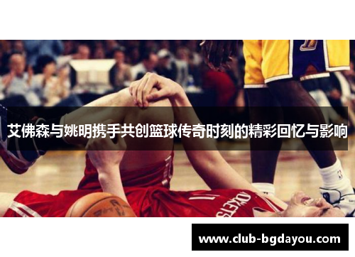 艾佛森与姚明携手共创篮球传奇时刻的精彩回忆与影响