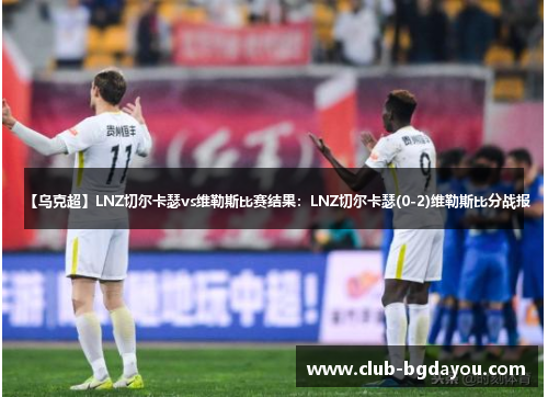 【乌克超】LNZ切尔卡瑟vs维勒斯比赛结果：LNZ切尔卡瑟(0-2)维勒斯比分战报